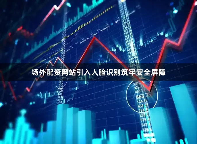 场外配资网站引入人脸识别筑牢安全屏障
