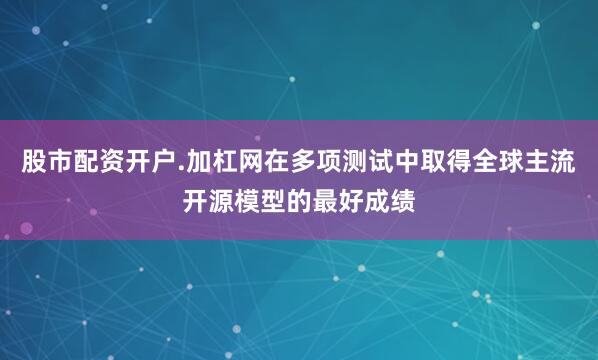 股市配资开户.加杠网在多项测试中取得全球主流开源模型的最好成绩