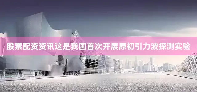股票配资资讯这是我国首次开展原初引力波探测实验