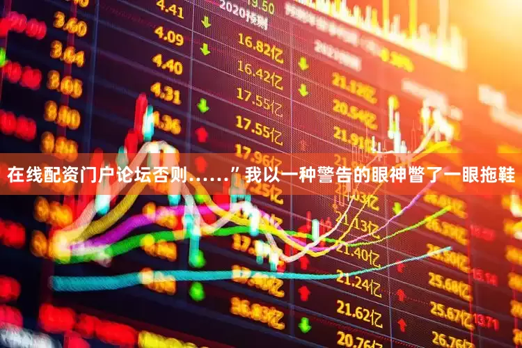在线配资门户论坛否则……”我以一种警告的眼神瞥了一眼拖鞋
